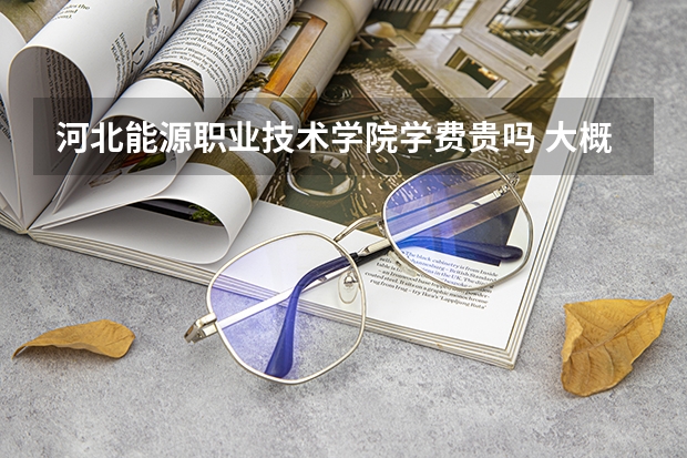 河北能源職業(yè)技術(shù)學(xué)院學(xué)費貴嗎 大概招生多少人