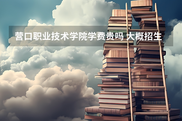 營口職業技術學院學費貴嗎 大概招生多少人