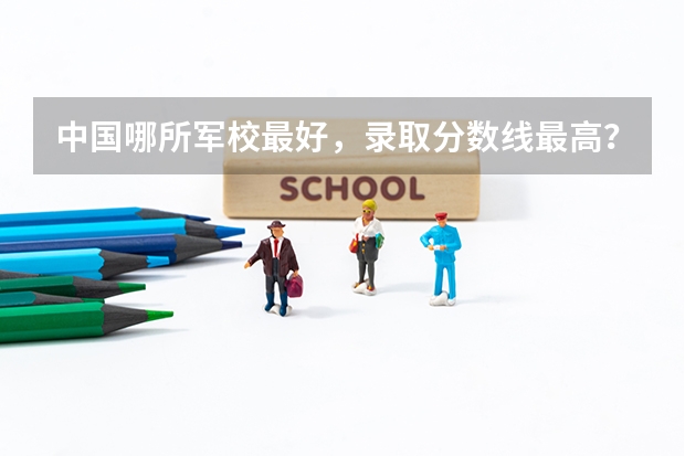 中國哪所軍校最好，錄取分數線最高？（中國比較有名的軍校以及分數線）