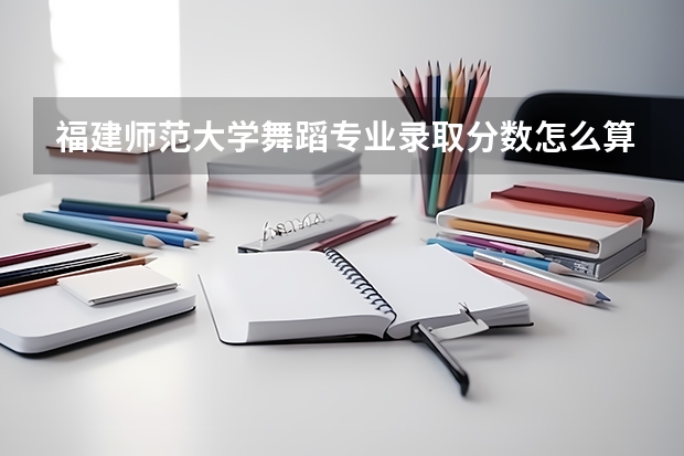 福建師范大學舞蹈專業(yè)錄取分數(shù)怎么算