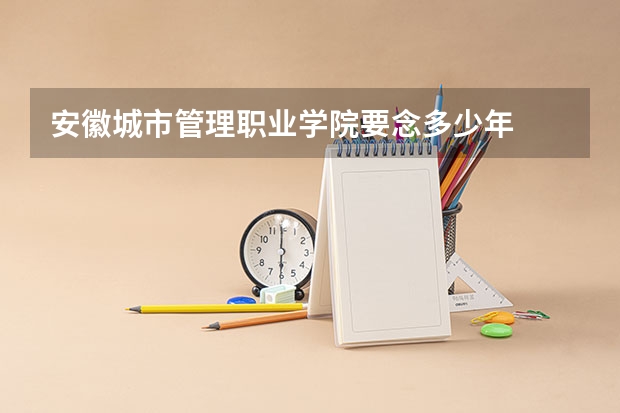 安徽城市管理職業學院要念多少年